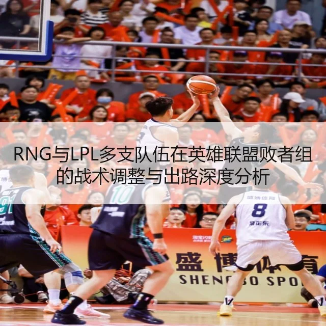 RNG与LPL多支队伍在英雄联盟败者组的战术调整与出路深度分析